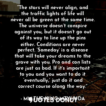 “The stars will never align, and the traffic lights of life will never all be green at the same time. The universe doesn’t conspire against you, but it doesn’t go out of its way to line up the pins either. Conditions are never perfect. ‘Someday’ is a disease that will take your dreams to the grave with you. Pro and con lists are just as bad. If it’s important to you and you want to do it ‘eventually,’ just do it and correct course along the way.”