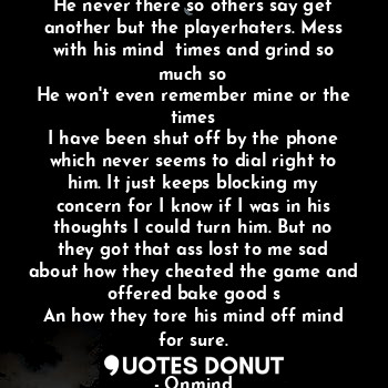 He never there so others say get another but the playerhaters. Mess with his mind  times and grind so much so
He won't even remember mine or the times
I have been shut off by the phone which never seems to dial right to him. It just keeps blocking my concern for I know if I was in his thoughts I could turn him. But no they got that ass lost to me sad about how they cheated the game and offered bake good s
An how they tore his mind off mind for sure.
