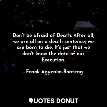 Don't be afraid of Death. After all, we are all on a death sentence; we are born to die. It's just that we don't know the date of our Execution.