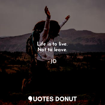 Life is to live.
Not to leave.