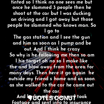 I sat in the car with the windows rolled up to keep me safe from the virus out everywhere they say. So once I am listening to music I here help and I look but my windows are tinted so I think no one sees me but once he slammed 3 people then he shoot at the car but I was ducking an driving and I got away but those people he slammed who knows man. So I go to
The gas station and I see the gun and him as soon as I pump and be out. And I think he crazy
So why is he following me then so am I his target oh no so I make like the and blow away from the area for many days. Then here it go again  he outside my friend s home and as soon as she walked to the car he came out the car.
And he keyed my car  so I took footage and sent info to insurance company and got it fixed but what makes some people crazy and mess with cars and stuff.