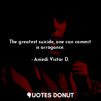 The greatest suicide, one can commit is arrogance.