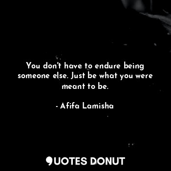 You don't have to endure being someone else. Just be what you were meant to be.