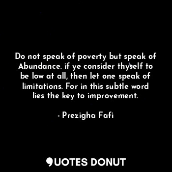  Do not speak of poverty but speak of Abundance. if ye consider thyself to be low... - Prezigha Fafi - Quotes Donut