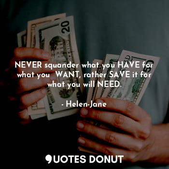 NEVER squander what you HAVE for what you  WANT, rather SAVE it for what you will NEED.