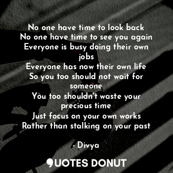 No one have time to look back
No one have time to see you again
Everyone is busy doing their own jobs
Everyone has now their own life
So you too should not wait for someone
You too shouldn't waste your precious time
Just focus on your own works
Rather than stalking on your past