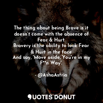 The thing about being Brave is it doesn’t come with the absence of Fear & Hurt.
Bravery is the ability to look Fear & Hurt in the face
And say, 'Move aside, You're in my F**n Way'.