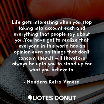 Life gets interesting when you stop taking into account each and everything that people say about you.You have got to realize that everyone in this world has an opinion even on things that don't concern them.It will therefore always be upto you to stand up for what you believe in.