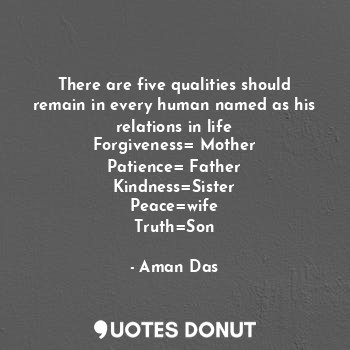 There are five qualities should remain in every human named as his relations in life
Forgiveness= Mother
Patience= Father
Kindness=Sister
Peace=wife
Truth=Son