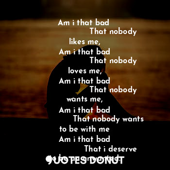 Am i that bad ?
                                                          
Am i that bad 
                       That nobody likes me,
Am i that bad
                       That nobody loves me,
Am i that bad
                       That nobody wants me,
Am i that bad
                   That nobody wants to be with me
Am i that bad
                     That i deserve to be an unwanted.