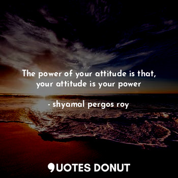 The power of your attitude is that, your attitude is your power