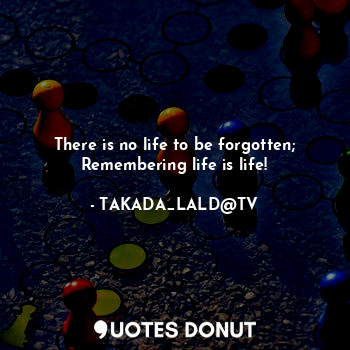  There is no life to be forgotten;
Remembering life is life!... - TAKADA_LALD@TV - Quotes Donut