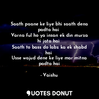 Saath paane ke liye bhi saath dena padta hai 
Varna ful ho ya insan ek din murza hi jata hai 
Saath to bass do labz ka ek shabd hai 
Usse wajud dene ke liye mar mitna padta hai