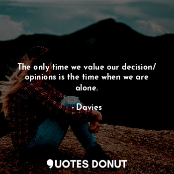 The only time we value our decision/ opinions is the time when we are alone.