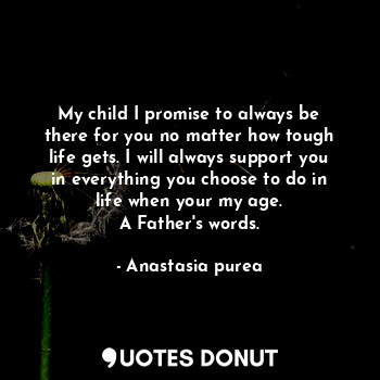 My child I promise to always be there for you no matter how tough life gets. I will always support you in everything you choose to do in life when your my age.
A Father's words.