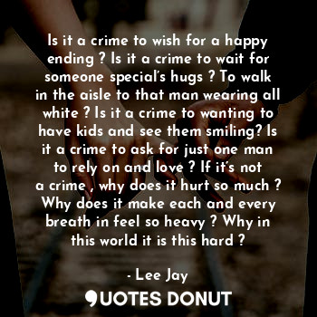 Is it a crime to wish for a happy ending ? Is it a crime to wait for someone special’s hugs ? To walk in the aisle to that man wearing all white ? Is it a crime to wanting to have kids and see them smiling? Is it a crime to ask for just one man to rely on and love ? If it’s not a crime , why does it hurt so much ? Why does it make each and every breath in feel so heavy ? Why in this world it is this hard ?