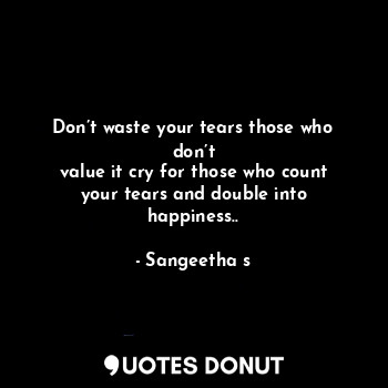 Don’t waste your tears those who don’t
value it cry for those who count your tears and double into happiness..