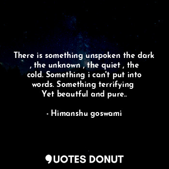 There is something unspoken the dark , the unknown , the quiet , the cold. Something i can't put into words. Something terrifying 
Yet beautful and pure..