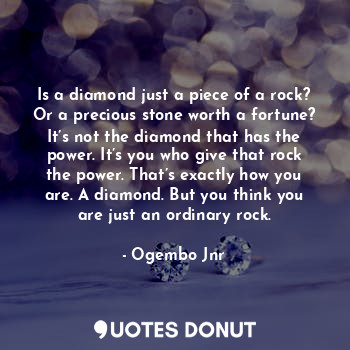 Is a diamond just a piece of a rock? Or a precious stone worth a fortune? It’s not the diamond that has the power. It’s you who give that rock the power. That’s exactly how you are. A diamond. But you think you are just an ordinary rock.