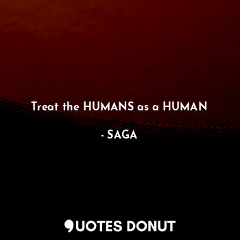 Treat the HUMANS as a HUMAN