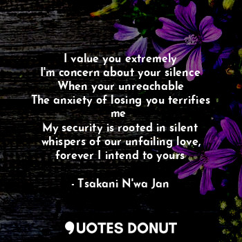 I value you extremely
I'm concern about your silence
When your unreachable
The anxiety of losing you terrifies me 
My security is rooted in silent whispers of our unfailing love, forever I intend to yours