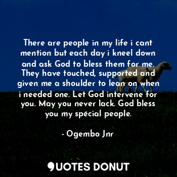 There are people in my life i cant mention but each day i kneel down and ask God to bless them for me. They have touched, supported and given me a shoulder to lean on when i needed one. Let God intervene for you. May you never lack. God bless you my spécial people.