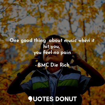 One good thing  about music when it hit you, 
you feel no pain