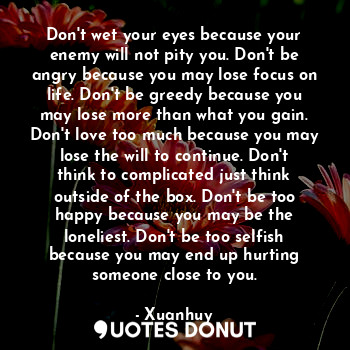 Don't wet your eyes because your enemy will not pity you. Don't be angry because you may lose focus on life. Don't be greedy because you may lose more than what you gain. Don't love too much because you may lose the will to continue. Don't think to complicated just think outside of the box. Don't be too happy because you may be the loneliest. Don't be too selfish because you may end up hurting someone close to you.