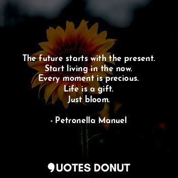 The future starts with the present.
Start living in the now.
Every moment is precious.
Life is a gift.
Just bloom.