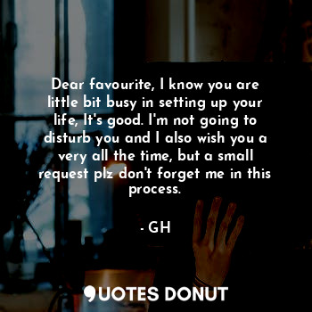 Dear favourite, I know you are little bit busy in setting up your life, It's good. I'm not going to disturb you and I also wish you a very all the time, but a small request plz don't forget me in this process.