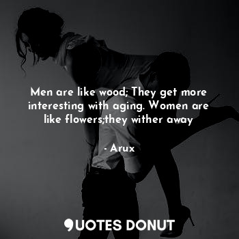 Men are like wood; They get more interesting with aging. Women are like flowers;they wither away