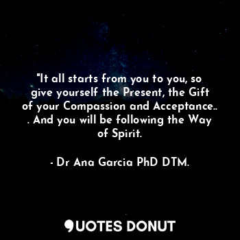  "It all starts from you to you, so give yourself the Present, the Gift of your C... - Dr Ana García PhD DTM. - Quotes Donut