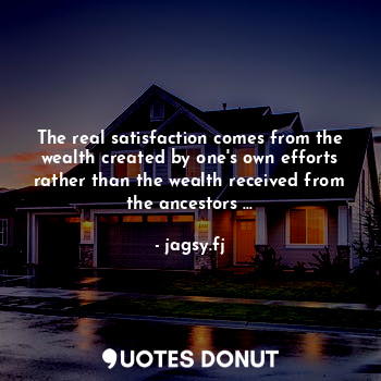 The real satisfaction comes from the wealth created by one's own efforts rather than the wealth received from the ancestors ...