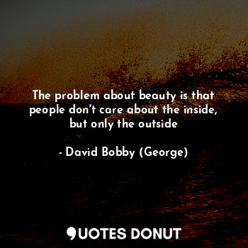 The problem about beauty is that people don't care about the inside, but only the outside