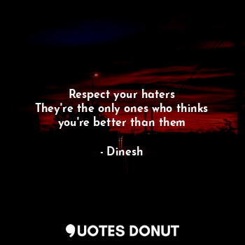 Respect your haters
They're the only ones who thinks you're better than them