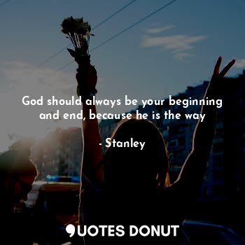 God should always be your beginning and end, because he is the way