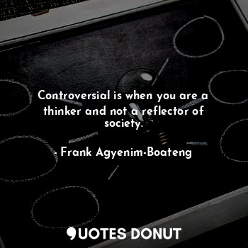 Controversial is when you are a thinker and not a reflector of society.