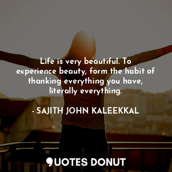  Life is very beautiful. To experience beauty, form the habit of thanking everyth... - SAJITH JOHN KALEEKKAL - Quotes Donut