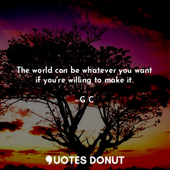 The world can be whatever you want if you're willing to make it.
