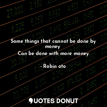 Some things that cannot be done by money 
Can be done with more money