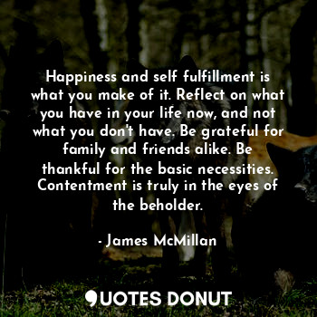 Happiness and self fulfillment is what you make of it. Reflect on what you have in your life now, and not what you don't have. Be grateful for family and friends alike. Be thankful for the basic necessities. Contentment is truly in the eyes of the beholder.