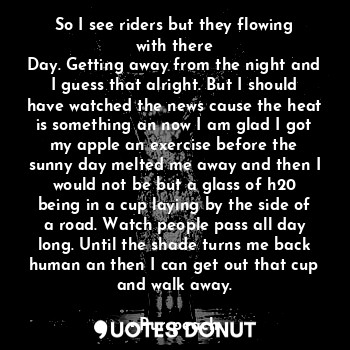 So I see riders but they flowing with there
Day. Getting away from the night and I guess that alright. But I should have watched the news cause the heat is something an now I am glad I got my apple an exercise before the sunny day melted me away and then I would not be but a glass of h20 being in a cup laying by the side of a road. Watch people pass all day long. Until the shade turns me back human an then I can get out that cup and walk away.