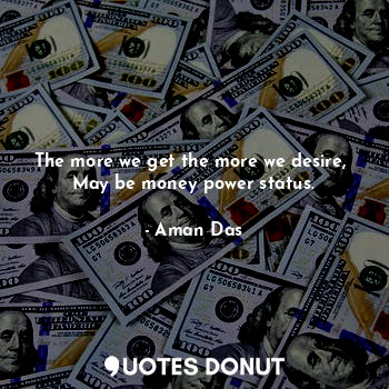 The more we get the more we desire, 
May be money power status.