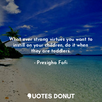 What ever strong virtues you want to instill on your children, do it when they are toddlers.