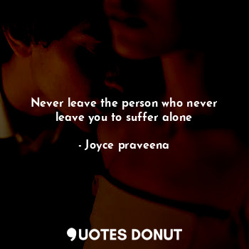 Never leave the person who never leave you to suffer alone