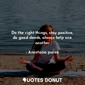 Do the right things, stay positive, do good deeds, always help one another
