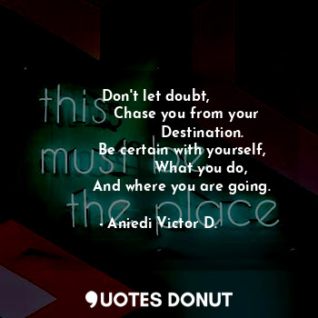 Don't let doubt, 
            Chase you from your
                   Destination.
          Be certain with yourself,
                   What you do, 
          And where you are going.