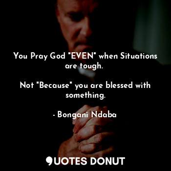  You Pray God "EVEN" when Situations are tough. 

Not "Because" you are blessed w... - Bongani Ndaba - Quotes Donut