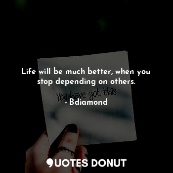 Life will be much better, when you stop depending on others.