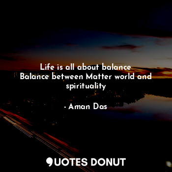 Life is all about balance
Balance between Matter world and spirituality